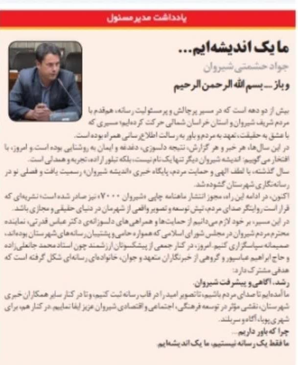 🖋 یادداشت مدیرمسئول ما یک اندیشه‌ایم... ✍️ جواد حشمتی شیروان و باز .... بسم الله الرحمن الرحیم بیش از دو دهه است که در مسیر پرچالش و پرمسئولیت رسانه، هم‌قدم با مردم شریف شیروان و استان خراسان شمالی حرکت کرده‌ایم؛ مسیری که با عشق به حقیقت، تعهد به مردم و باور به رسالت اطلاع‌رسانی همراه بوده است.